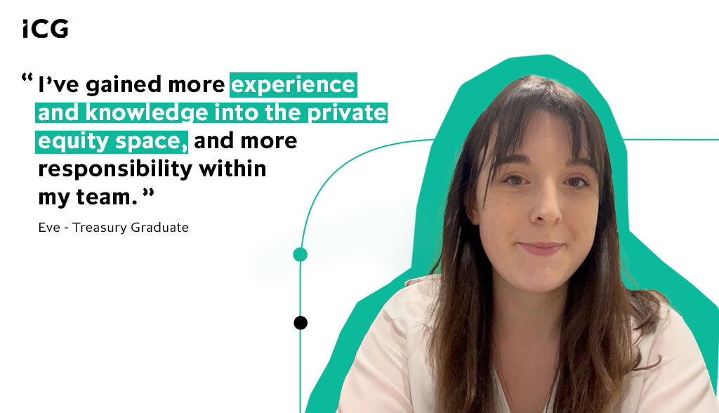 I’ve gained more experience and knowledge into the private equity space which has helped me gain more responsibility within my team - Eve, Treasury Graduate, ICG