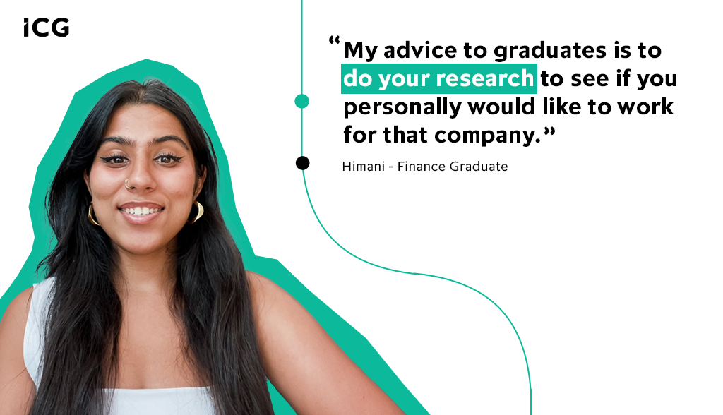 My advice to graduates is to do your research. It will not only help with your application and interview, but allow you to see if you personally would like to work for that company - Himani, Finance Graduate, ICG