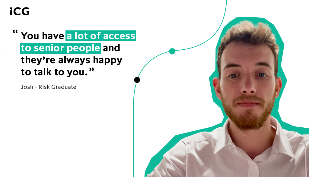 You have a lot of access to senior people and they’re always happy to talk to you – Josh, Risk Graduate, ICG