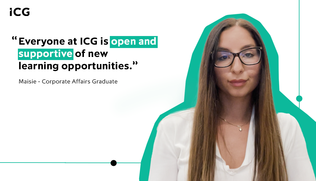 One of the things that surprised me about ICG is how open and supportive everyone has been and encouraging of new learning opportunities – Maisie, Corporate Affairs Graduate, ICG